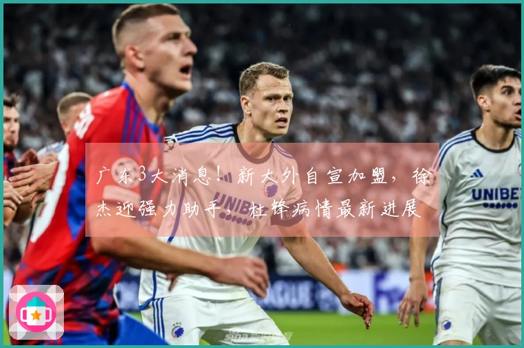 广东3大消息！新大外自宣加盟，徐杰迎强力助手，杜锋病情最新进展