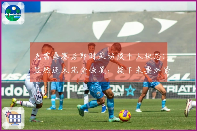 克雷桑赛后即时采访谈个人状态：显然还未完全恢复，接下来要加紧时间进行调整