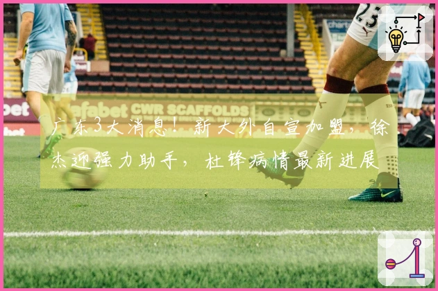 广东3大消息！新大外自宣加盟，徐杰迎强力助手，杜锋病情最新进展