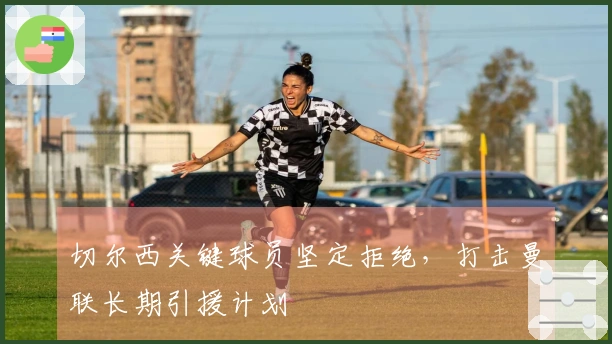 切尔西关键球员坚定拒绝，打击曼联长期引援计划