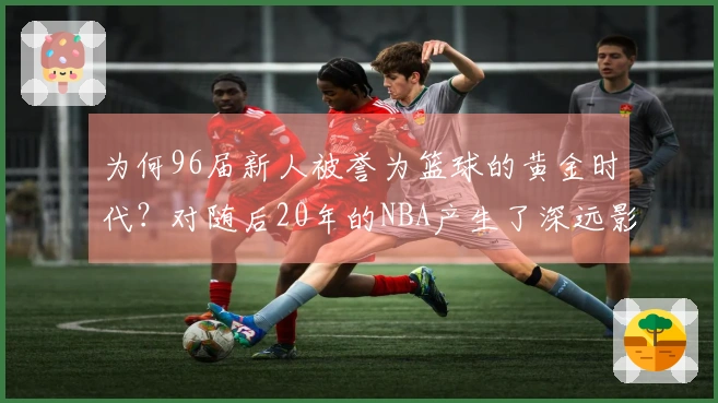 为何96届新人被誉为篮球的黄金时代？对随后20年的NBA产生了深远影响