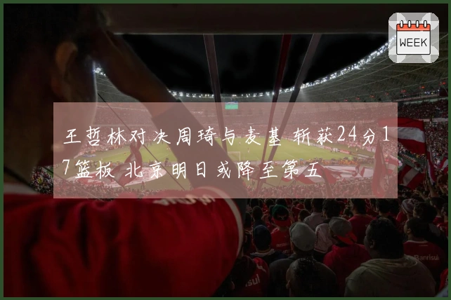 王哲林对决周琦与麦基 斩获24分17篮板 北京明日或降至第五