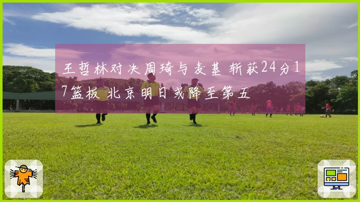 王哲林对决周琦与麦基 斩获24分17篮板 北京明日或降至第五