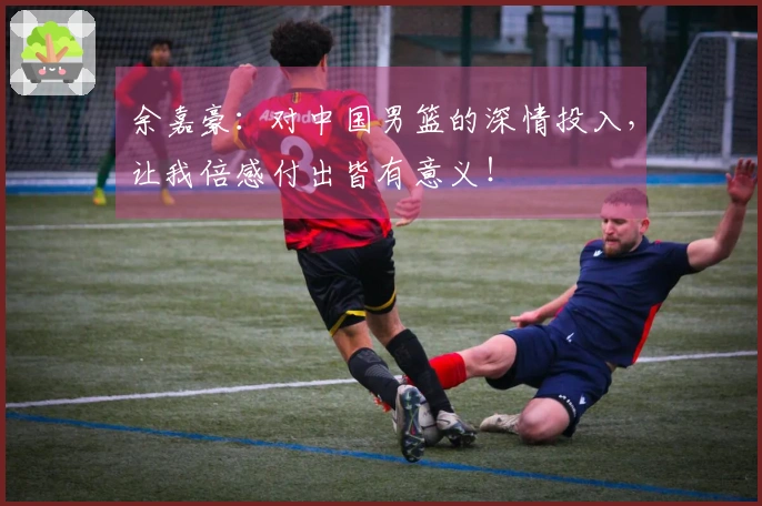 余嘉豪：对中国男篮的深情投入，让我倍感付出皆有意义！
