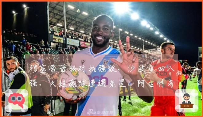 穆塞蒂晋级对抗强敌，沙波重回八强，火娃赢球遭遇克星，阿古特考虑退役