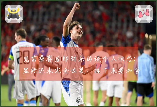 克雷桑赛后即时采访谈个人状态：显然还未完全恢复，接下来要加紧时间进行调整